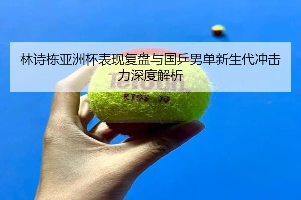 林诗栋亚洲杯表现复盘与国乒男单新生代冲击力深度解析